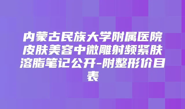 内蒙古民族大学附属医院皮肤美容中微雕射频紧肤溶脂笔记公开-附整形价目表