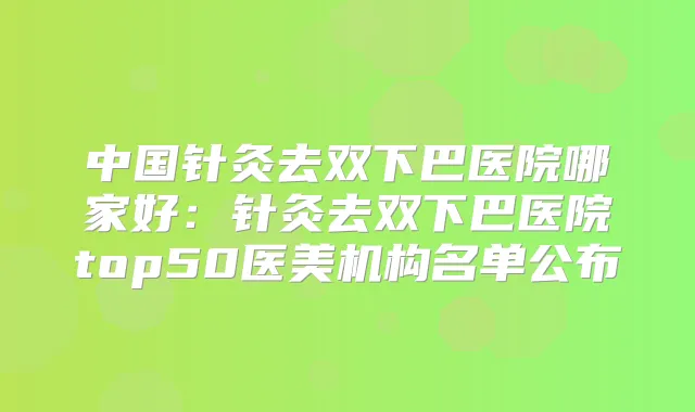 中国针灸去双下巴医院哪家好:针灸去双下巴医院top50医美机构名单公布
