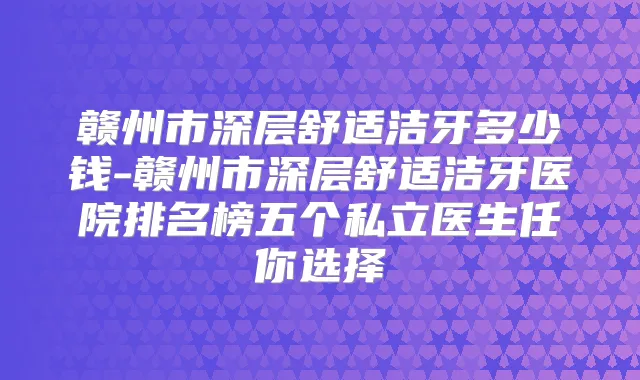 赣州市深层舒适洁牙多少钱-赣州市深层舒适洁牙医院排名榜五个私立医生任你选择
