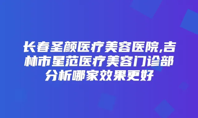 长春圣颜医疗美容医院,吉林市星范医疗美容门诊部分析哪家效果更好