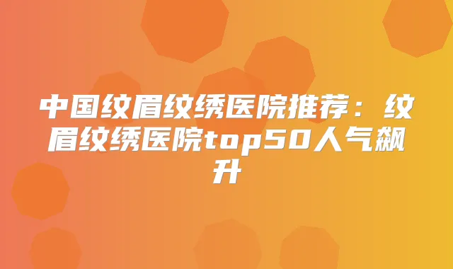 中国纹眉纹绣医院推荐:纹眉纹绣医院top50人气飙升