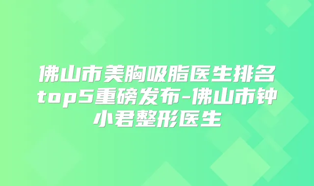 佛山市美胸吸脂医生排名top5重磅发布-佛山市钟小君整形医生