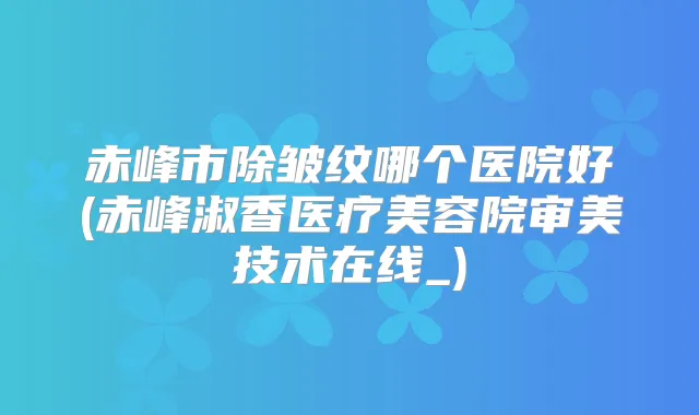赤峰市除皱纹哪个医院好(赤峰淑香医疗美容院审美技术在线_)