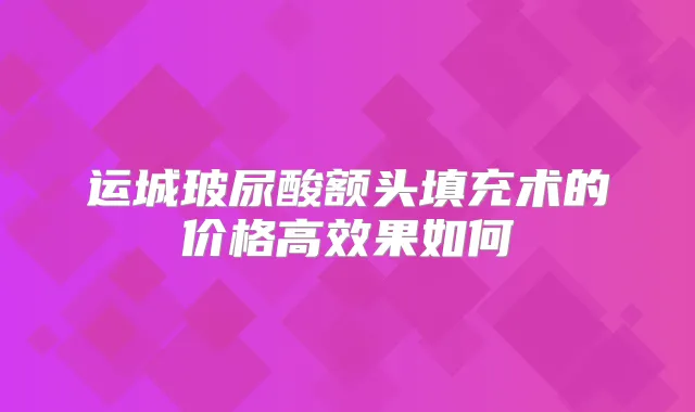 运城玻尿酸额头填充术的价格高效果如何