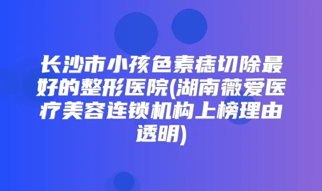 长沙市小孩色素痣切除好的整形医院(湖南薇爱医疗美容连锁机构上榜理由透明)