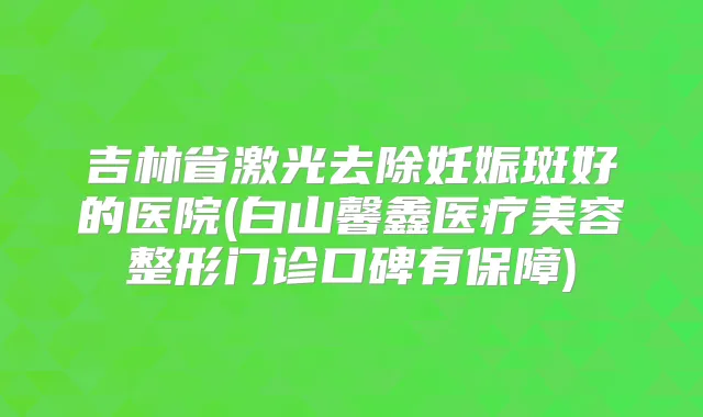 吉林省激光去除妊娠斑好的医院(白山馨鑫医疗美容整形门诊口碑有保障)