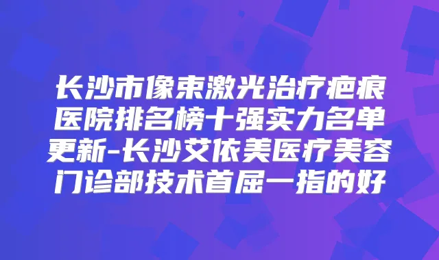 长沙市像束激光疤痕医院排名榜十强实力名单更新-长沙艾依美医疗美容门诊部技术首屈一指的好