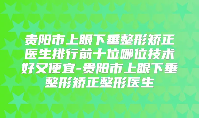 贵阳市上眼下垂整形矫正医生排行前十位哪位技术好又便宜-贵阳市上眼下垂整形矫正整形医生