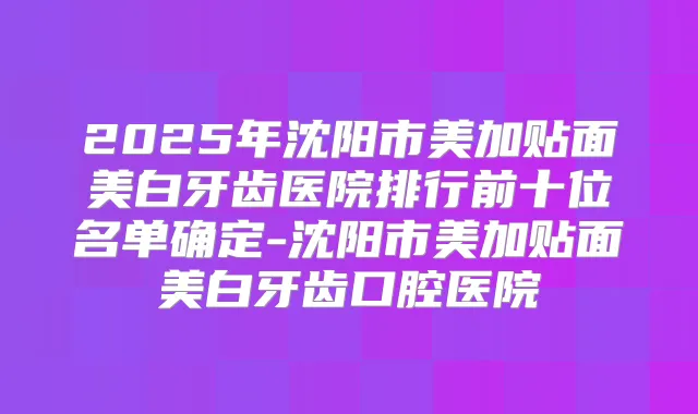 2025年沈阳市美加贴面美白牙齿医院排行前十位名单确定-沈阳市美加贴面美白牙齿口腔医院