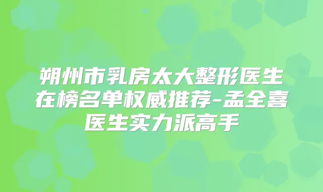 朔州市乳房太大整形医生在榜名单推荐-孟全喜医生实力派高手