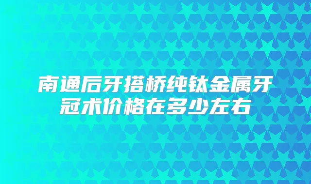 南通后牙搭桥纯钛金属牙冠术价格在多少左右