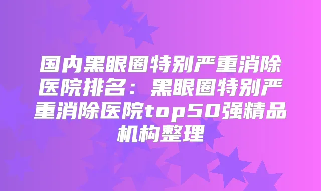 国内黑眼圈特别严重消除医院排名:黑眼圈特别严重消除医院top50强精品机构整理