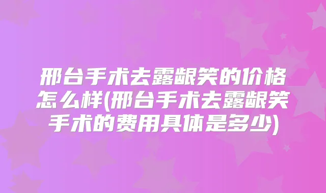 邢台手术去露龈笑的价格怎么样(邢台手术去露龈笑手术的费用具体是多少)