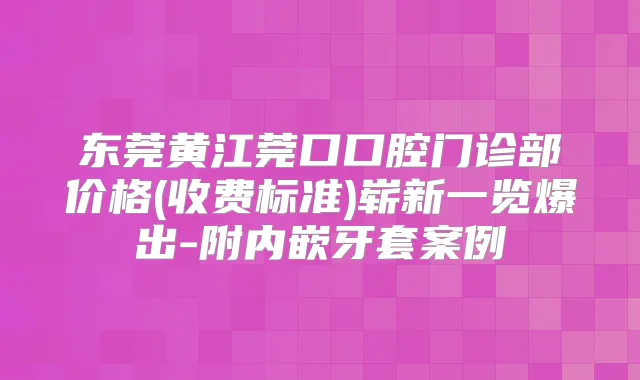 东莞黄江莞口口腔门诊部价格(收费标准)崭新一览爆出-附内嵌牙套案例