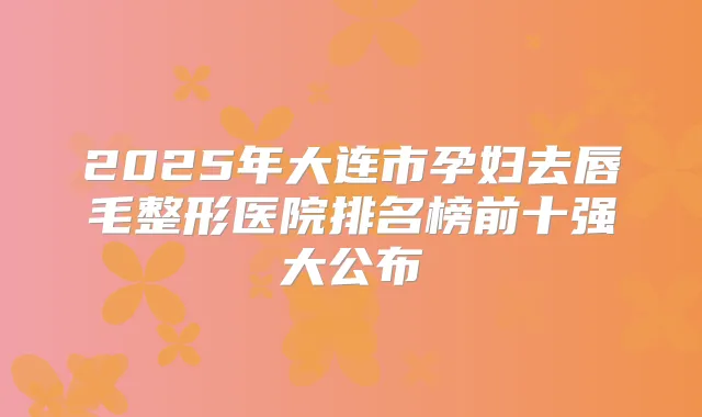 2025年大连市孕妇去唇毛整形医院排名榜前十强大公布