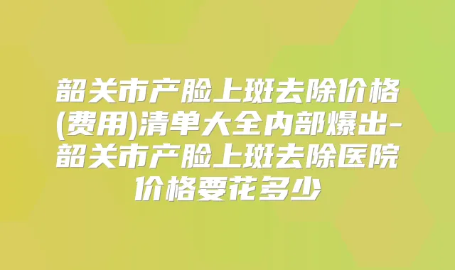 韶关市产脸上斑去除价格(费用)清单大全内部爆出-韶关市产脸上斑去除医院价格要花多少