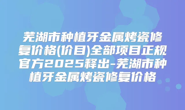 芜湖市种植牙金属烤瓷修复价格(价目)全部项目正规官方2025释出-芜湖市种植牙金属烤瓷修复价格
