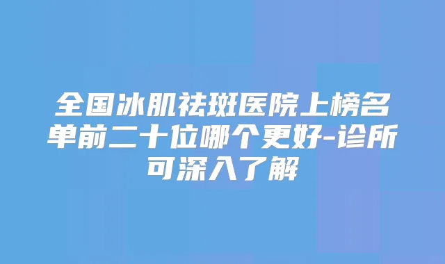 全国冰肌祛斑医院上榜名单前二十位哪个更好-诊所可深入了解