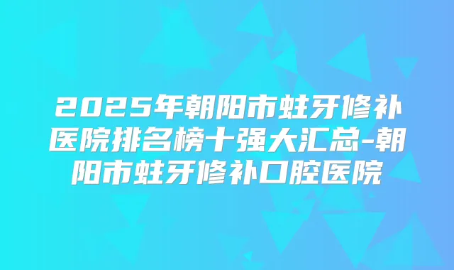 2025年朝阳市蛀牙修补医院排名榜十强大汇总-朝阳市蛀牙修补口腔医院