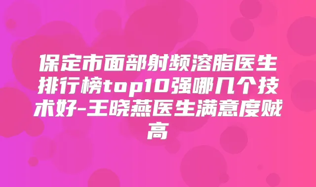 保定市面部射频溶脂医生排行榜top10强哪几个技术好-王晓燕医生满意度贼高