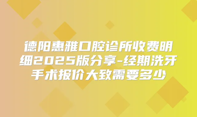 德阳惠雅口腔诊所收费明细2025版分享-经期洗牙手术报价大致需要多少