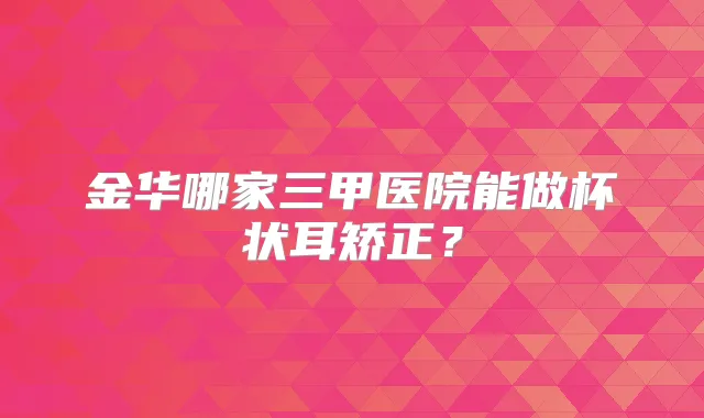 金华哪家三甲医院能做杯状耳矫正？