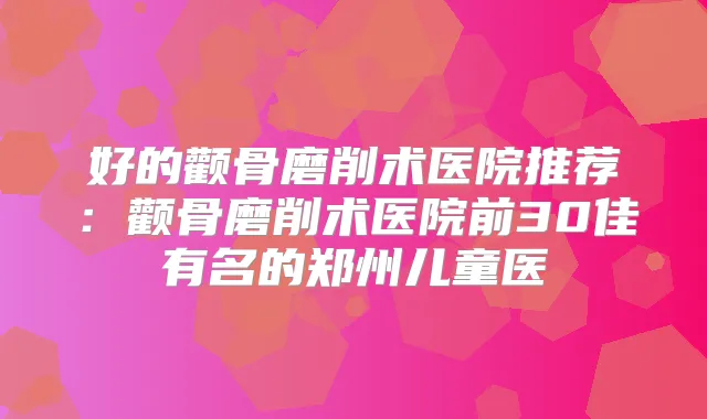 好的颧骨磨削术医院推荐:颧骨磨削术医院前30佳有名的郑州儿童医