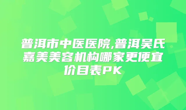 普洱市中医医院,普洱吴氏嘉美美容机构哪家更便宜价目表PK