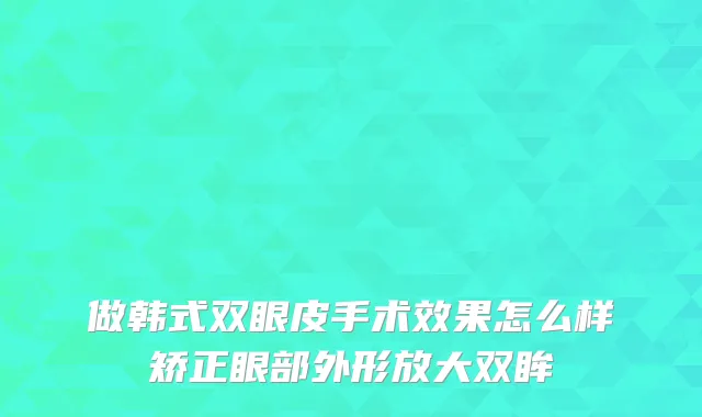 做韩式双眼皮手术效果怎么样矫正眼部外形放大双眸
