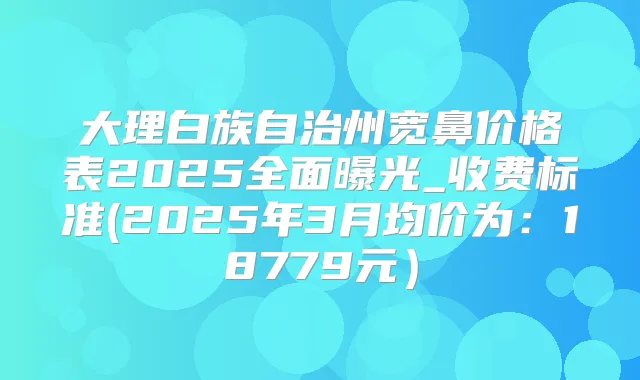 大理白族自治州宽鼻价格表2025全面曝光_收费标准(2025年3月均价为：18779元）