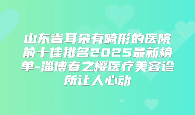 山东省耳朵有畸形的医院前十佳排名2025新榜单-淄博春之樱医疗美容诊所让人心动