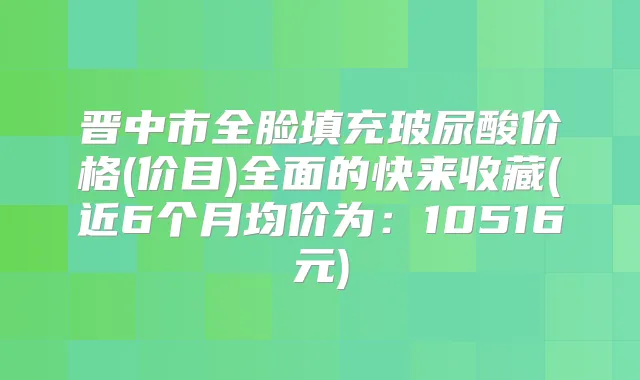 晋中市全脸填充玻尿酸价格(价目)全面的快来收藏(近6个月均价为:10516元)