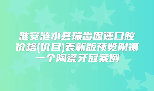 淮安涟水县瑞齿固德口腔价格(价目)表新版预览附镶一个陶瓷牙冠案例