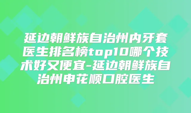 延边朝鲜族自治州内牙套医生排名榜top10哪个技术好又便宜-延边朝鲜族自治州申花顺口腔医生