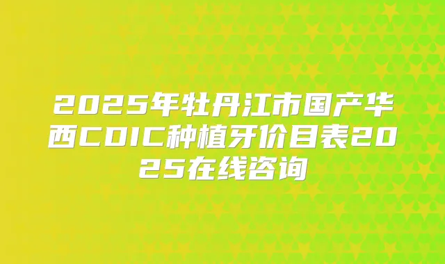 2025年牡丹江市国产华西CDIC种植牙价目表2025在线咨询