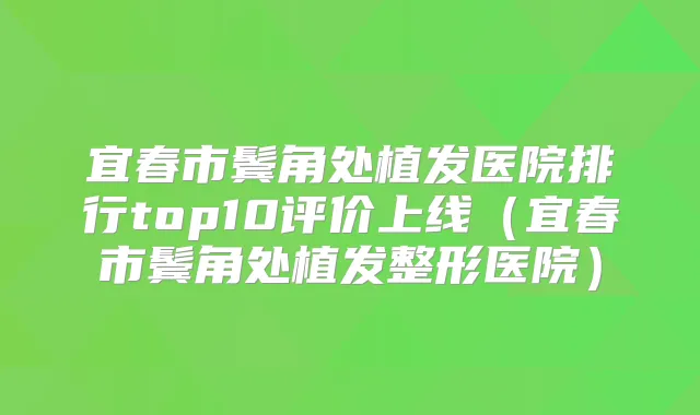 宜春市鬓角处植发医院排行top10评价上线(宜春市鬓角处植发整形医院)