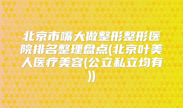 北京市嘴大做整形整形医院排名整理盘点(北京叶美人医疗美容(公立私立均有))