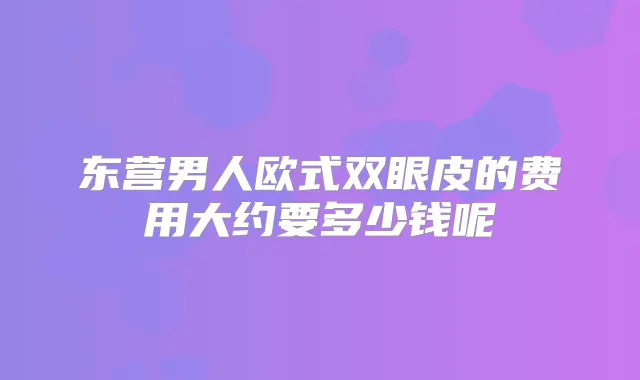 东营男人欧式双眼皮的费用大约要多少钱呢