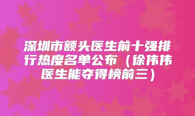 深圳市额头医生前十强排行热度名单公布（徐伟伟医生能夺得榜前三）