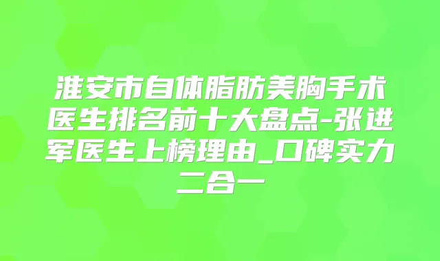 淮安市自体脂肪美胸手术医生排名前十大盘点-张进军医生上榜理由_口碑实力二合一