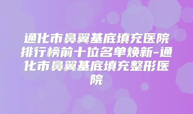 通化市鼻翼基底填充医院排行榜前十位名单焕新-通化市鼻翼基底填充整形医院