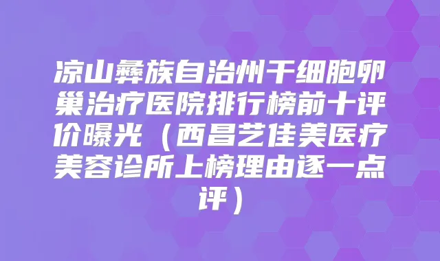 凉山彝族自治州干细胞卵巢医院排行榜前十评价曝光(西昌艺佳美医疗美容诊所上榜理由逐一点评)