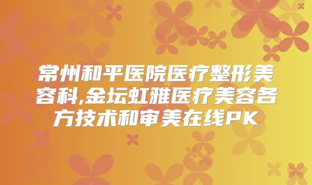 常州和平医院医疗整形美容科,金坛虹雅医疗美容各方技术和审美在线PK