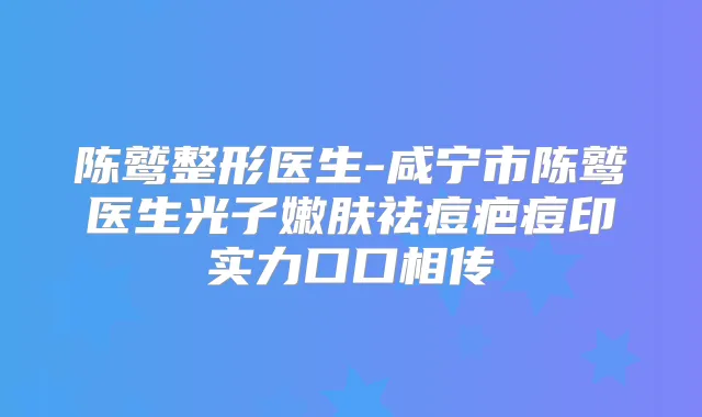 陈鹫整形医生-咸宁市陈鹫医生光子嫩肤祛痘疤痘印实力口口相传