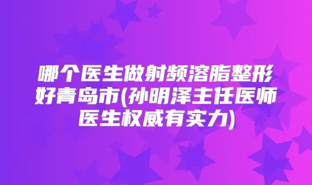 哪个医生做射频溶脂整形好青岛市(孙明泽主任医师医生有实力)