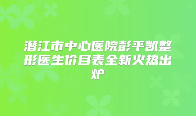 潜江市中心医院彭平凯整形医生价目表全新火热出炉