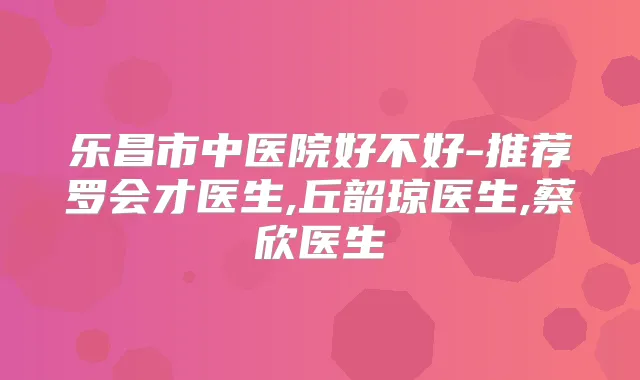 乐昌市中医院好不好-推荐罗会才医生,丘韶琼医生,蔡欣医生