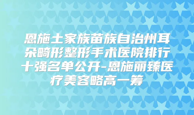 恩施土家族苗族自治州耳朵畸形整形手术医院排行十强名单公开-恩施丽臻医疗美容略高一筹