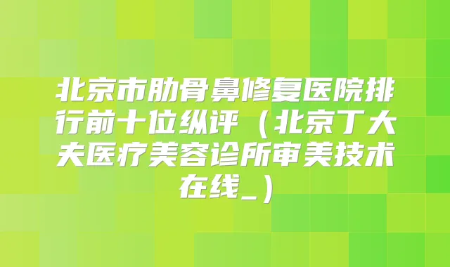 北京市肋骨鼻修复医院排行前十位纵评（北京丁大夫医疗美容诊所审美技术在线_）