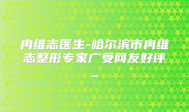 冉维志医生-哈尔滨市冉维志整形专家广受网友好评_
